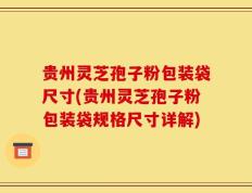 贵州灵芝孢子粉包装袋尺寸(贵州灵芝孢子粉包装袋规格尺寸详解)