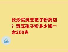 长沙买灵芝孢子粉药店？灵芝孢子粉多少钱一盒200克