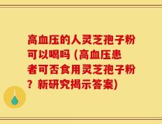 高血压的人灵芝孢子粉可以喝吗 (高血压患者可否食用灵芝孢子粉？新研究揭示答案)