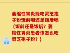 萎缩性胃炎能吃灵芝孢子粉饭前喝还是饭后喝 (饭前还是饭后？萎缩性胃炎患者该怎么吃灵芝孢子粉？)