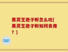 黑灵芝孢子粉怎么吃(黑灵芝孢子粉如何食用？)