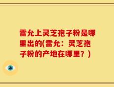 雷允上灵芝孢子粉是哪里出的(雷允：灵芝孢子粉的产地在哪里？)