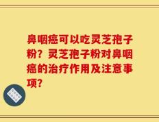 鼻咽癌可以吃灵芝孢子粉？灵芝孢子粉对鼻咽癌的治疗作用及注意事项？