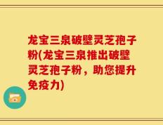 龙宝三泉破壁灵芝孢子粉(龙宝三泉推出破壁灵芝孢子粉，助您提升免疫力)