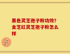黑色灵芝孢子粉功效？金芝红灵芝孢子粉怎么样
