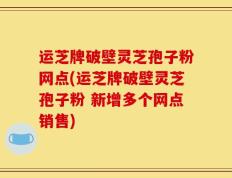 运芝牌破壁灵芝孢子粉网点(运芝牌破壁灵芝孢子粉 新增多个网点销售)