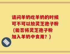 请问羊奶吃羊奶的时候可不可以放灵芝孢子粉 (能否将灵芝孢子粉加入羊奶中食用？)