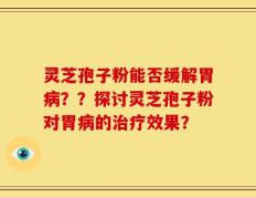 灵芝孢子粉能否缓解胃病？？探讨灵芝孢子粉对胃病的治疗效果？