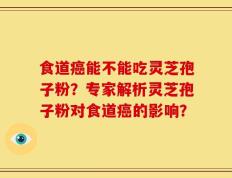 食道癌能不能吃灵芝孢子粉？专家解析灵芝孢子粉对食道癌的影响？