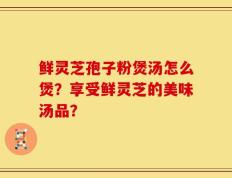 鲜灵芝孢子粉煲汤怎么煲？享受鲜灵芝的美味汤品？