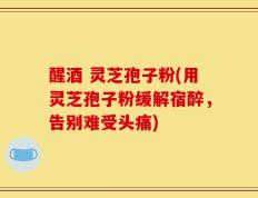 醒酒 灵芝孢子粉(用灵芝孢子粉缓解宿醉，告别难受头痛)