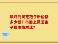 最好的灵芝孢子粉价格多少钱？市面上灵芝孢子粉价格对比？