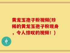 黄龙玉孢子粉视频(珍稀的黄龙玉孢子粉现身，令人惊叹的视频！)