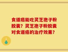 食道癌能吃灵芝孢子粉胶囊？灵芝孢子粉胶囊对食道癌的治疗效果？