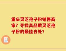 重庆灵芝孢子粉销售商家？寻找高品质灵芝孢子粉的最佳去处？