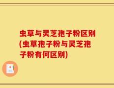 虫草与灵芝孢子粉区别(虫草孢子粉与灵芝孢子粉有何区别)