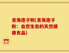 青海孢子粉(青海孢子粉：自然生态的天然健康食品)