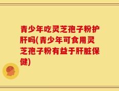 青少年吃灵芝孢子粉护肝吗(青少年可食用灵芝孢子粉有益于肝脏保健)
