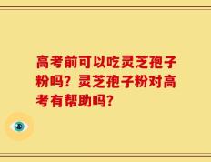 高考前可以吃灵芝孢子粉吗？灵芝孢子粉对高考有帮助吗？