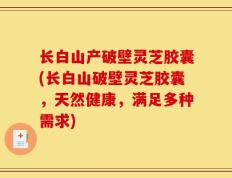 长白山产破壁灵芝胶囊(长白山破壁灵芝胶囊，天然健康，满足多种需求)
