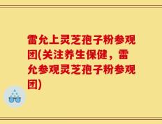 雷允上灵芝孢子粉参观团(关注养生保健，雷允参观灵芝孢子粉参观团)