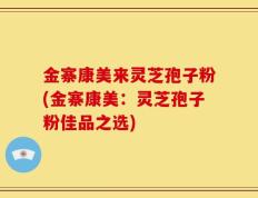 金寨康美来灵芝孢子粉(金寨康美：灵芝孢子粉佳品之选)