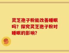 灵芝孢子粉能改善睡眠吗？探究灵芝孢子粉对睡眠的影响？