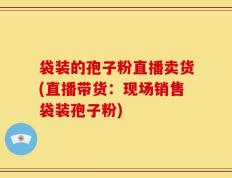 袋装的孢子粉直播卖货(直播带货：现场销售袋装孢子粉)