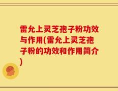 雷允上灵芝孢子粉功效与作用(雷允上灵芝孢子粉的功效和作用简介)