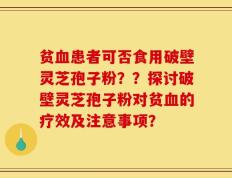 贫血患者可否食用破壁灵芝孢子粉？？探讨破壁灵芝孢子粉对贫血的疗效及注意事项？