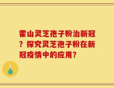 霍山灵芝孢子粉治新冠？探究灵芝孢子粉在新冠疫情中的应用？