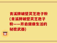 青溪牌破壁灵芝孢子粉(青溪牌破壁灵芝孢子粉——开启健康生活的秘密武器)