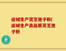 运城生产灵芝孢子粉(运城生产高品质灵芝孢子粉