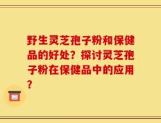 野生灵芝孢子粉和保健品的好处？探讨灵芝孢子粉在保健品中的应用？