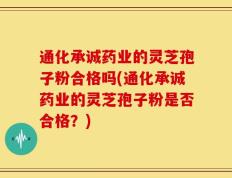 通化承诚药业的灵芝孢子粉合格吗(通化承诚药业的灵芝孢子粉是否合格？)