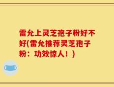 雷允上灵芝孢子粉好不好(雷允推荐灵芝孢子粉：功效惊人！)