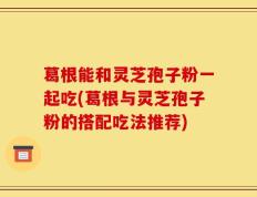 葛根能和灵芝孢子粉一起吃(葛根与灵芝孢子粉的搭配吃法推荐)