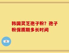 韩国灵芝孢子粉？孢子粉保质期多长时间