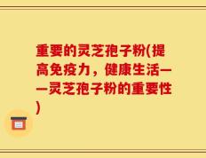 重要的灵芝孢子粉(提高免疫力，健康生活——灵芝孢子粉的重要性)
