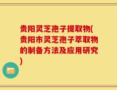 贵阳灵芝孢子提取物(贵阳市灵芝孢子萃取物的制备方法及应用研究)