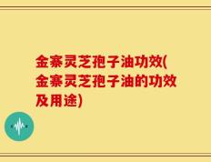 金寨灵芝孢子油功效(金寨灵芝孢子油的功效及用途)