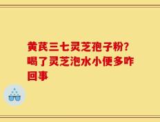 黄芪三七灵芝孢子粉？喝了灵芝泡水小便多咋回事