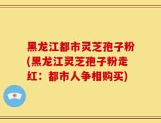 黑龙江都市灵芝孢子粉(黑龙江灵芝孢子粉走红：都市人争相购买)