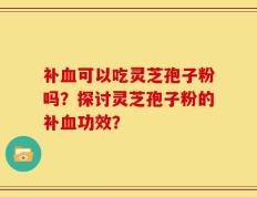 补血可以吃灵芝孢子粉吗？探讨灵芝孢子粉的补血功效？