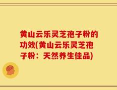 黄山云乐灵芝孢子粉的功效(黄山云乐灵芝孢子粉：天然养生佳品)
