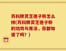苏科牌灵芝孢子粉怎么样(苏科牌灵芝孢子粉的功效与用法，你都知道了吗？)