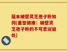 蕴本破壁灵芝孢子粉如何(重塑健康：破壁灵芝孢子粉的不可思议益处)