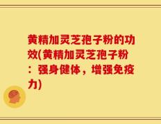 黄精加灵芝孢子粉的功效(黄精加灵芝孢子粉：强身健体，增强免疫力)