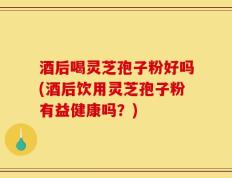酒后喝灵芝孢子粉好吗(酒后饮用灵芝孢子粉有益健康吗？)