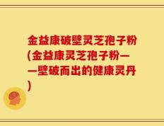 金益康破壁灵芝孢子粉(金益康灵芝孢子粉——壁破而出的健康灵丹)